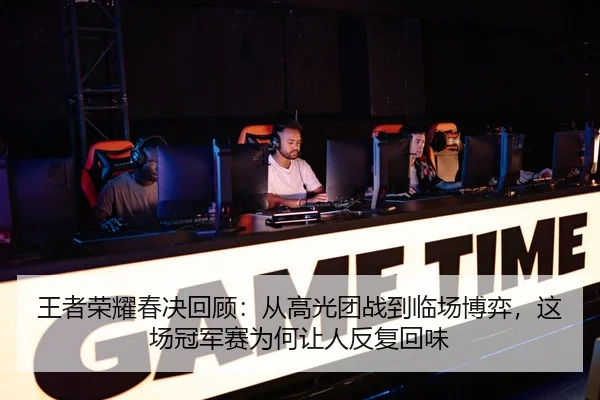王者荣耀春决回顾：从高光团战到临场博弈，这场冠军赛为何让人反复回味